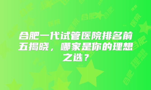 合肥一代试管医院排名前五揭晓，哪家是你的理想之选？