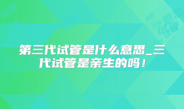 第三代试管是什么意思_三代试管是亲生的吗！
