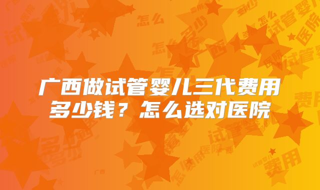 广西做试管婴儿三代费用多少钱?怎么选对医院