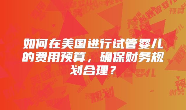 如何在美国进行试管婴儿的费用预算,确保财务规划合理?
