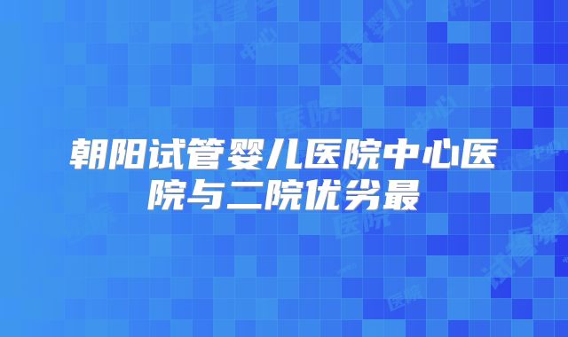 朝阳试管婴儿医院中心医院与二院优劣最
