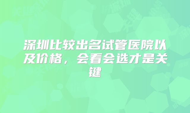 深圳比较出名试管医院以及价格，会看会选才是关键