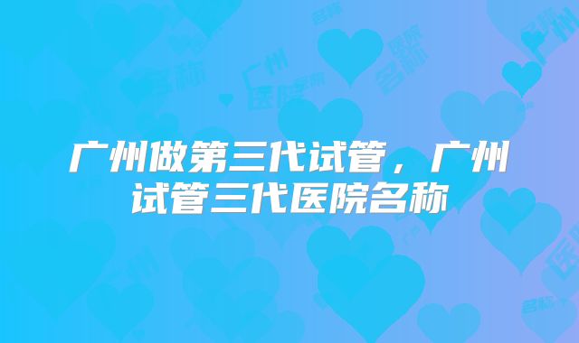 广州做第三代试管，广州试管三代医院名称