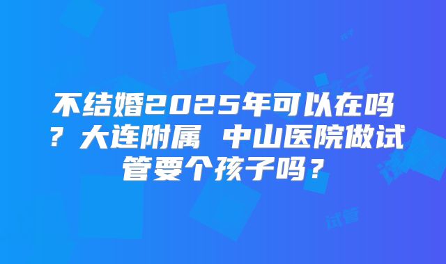 不结婚2025年可以在吗？大连附属 中山医院做试管要个孩子吗？