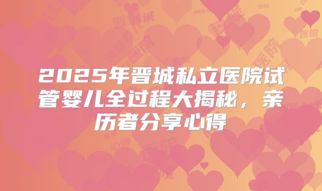 2025年晋城私立医院试管婴儿全过程大揭秘，亲历者分享心得