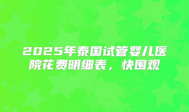 2025年泰国试管婴儿医院花费明细表，快围观