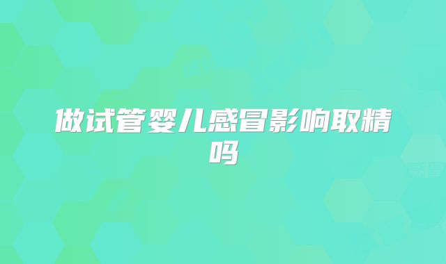 做试管婴儿感冒影响取精吗
