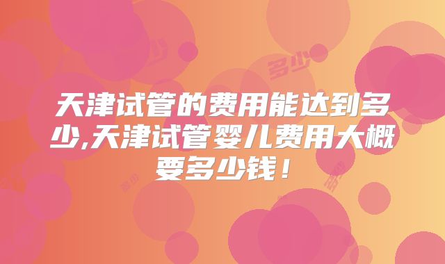 天津试管的费用能达到多少,天津试管婴儿费用大概要多少钱！