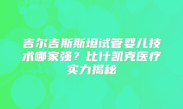 吉尔吉斯斯坦试管婴儿技术哪家强？比什凯克医疗实力揭秘