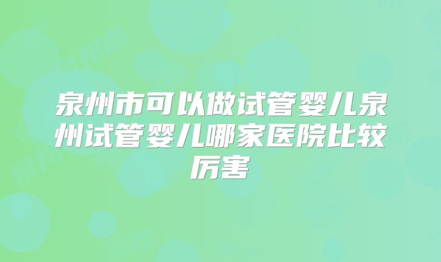 泉州市可以做试管婴儿泉州试管婴儿哪家医院比较厉害
