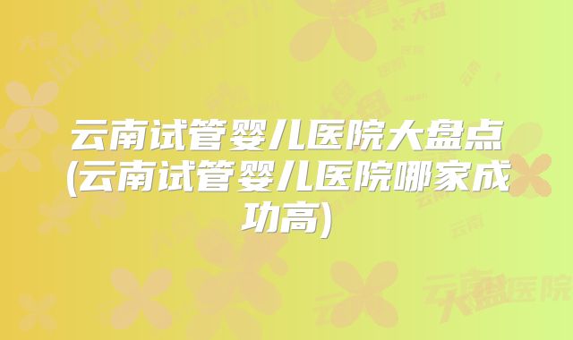 云南试管婴儿医院大盘点(云南试管婴儿医院哪家成功高)