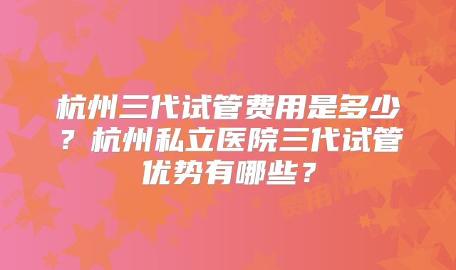 杭州三代试管费用是多少？杭州私立医院三代试管优势有哪些？