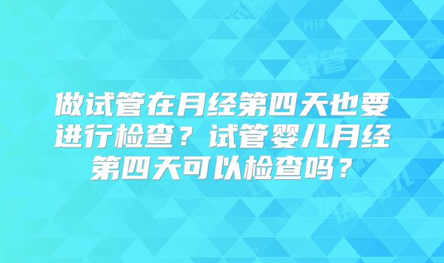 做试管在月经第四天也要进行检查？试管婴儿月经第四天可以检查吗？