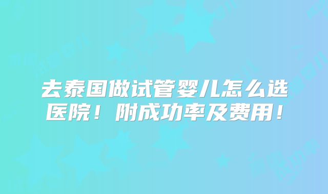 去泰国做试管婴儿怎么选医院!附成功率及费用!