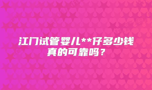 江门试管婴儿**仔多少钱真的可靠吗？