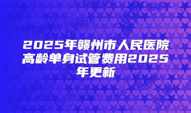 2025年赣州市人民医院高龄单身试管费用2025年更新