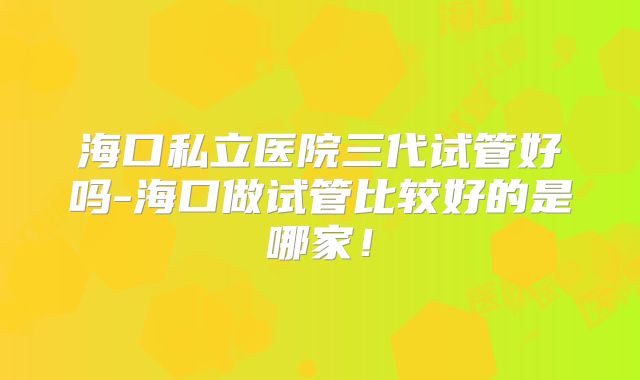 海口私立医院三代试管好吗-海口做试管比较好的是哪家！