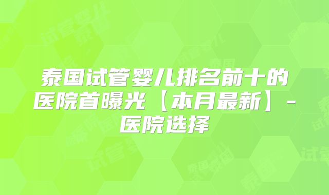 泰国试管婴儿排名前十的医院首曝光【本月最新】-医院选择