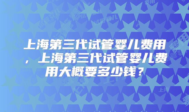 上海第三代试管婴儿费用，上海第三代试管婴儿费用大概要多少钱？