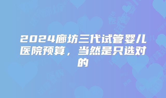 2024廊坊三代试管婴儿医院预算，当然是只选对的