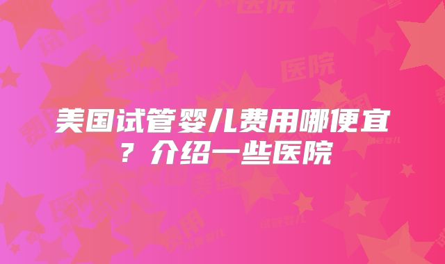 美国试管婴儿费用哪便宜?介绍一些医院