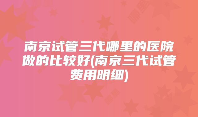 南京试管三代哪里的医院做的比较好(南京三代试管费用明细)