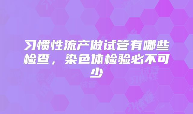 习惯性流产做试管有哪些检查，染色体检验必不可少