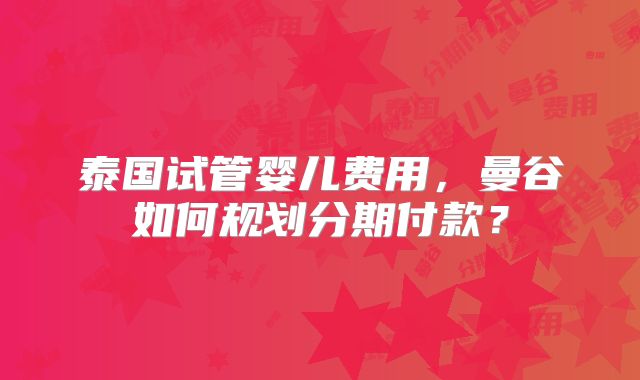 泰国试管婴儿费用，曼谷如何规划分期付款？