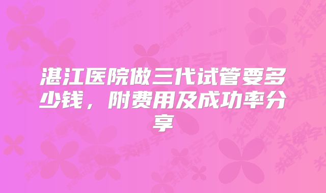 湛江医院做三代试管要多少钱，附费用及成功率分享
