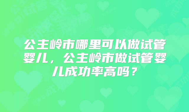 公主岭市哪里可以做试管婴儿,公主岭市做试管婴儿成功率高吗?