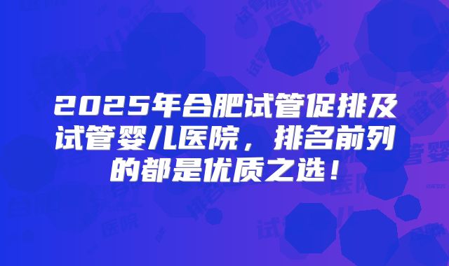 2025年合肥试管促排及试管婴儿医院,排名前列的都是优质之选!