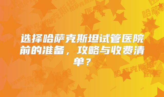 选择哈萨克斯坦试管医院前的准备，攻略与收费清单？
