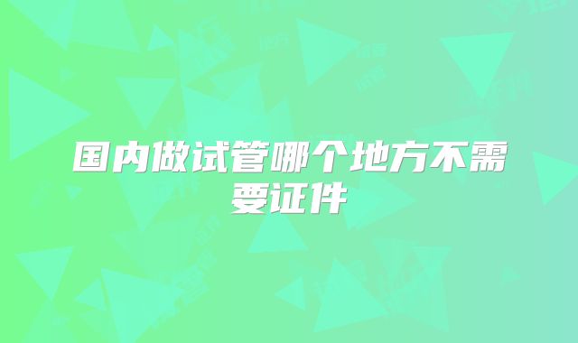 国内做试管哪个地方不需要证件