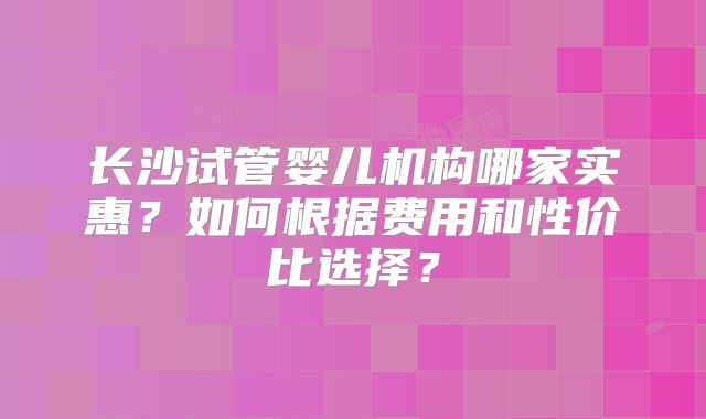 长沙试管婴儿机构哪家实惠？如何根据费用和性价比选择？