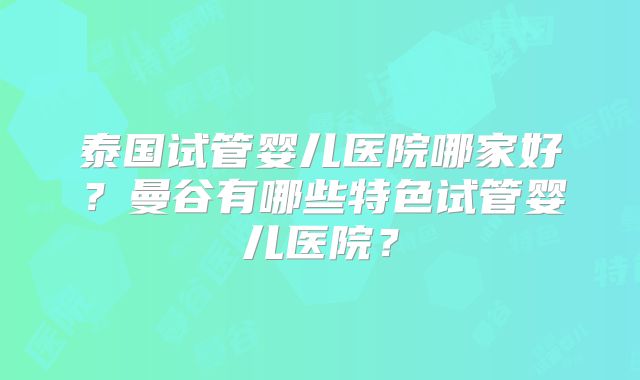 泰国试管婴儿医院哪家好？曼谷有哪些特色试管婴儿医院？
