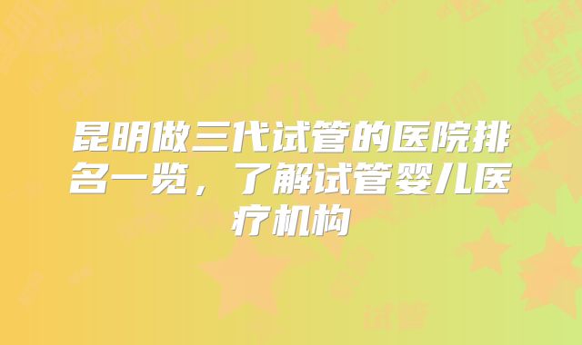 昆明做三代试管的医院排名一览，了解试管婴儿医疗机构
