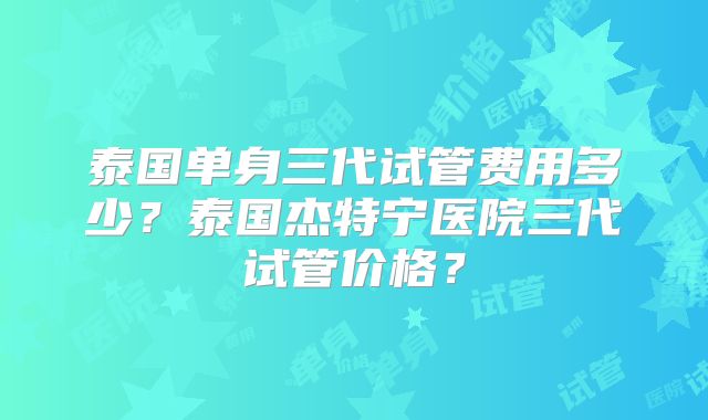 泰国单身三代试管费用多少？泰国杰特宁医院三代试管价格？