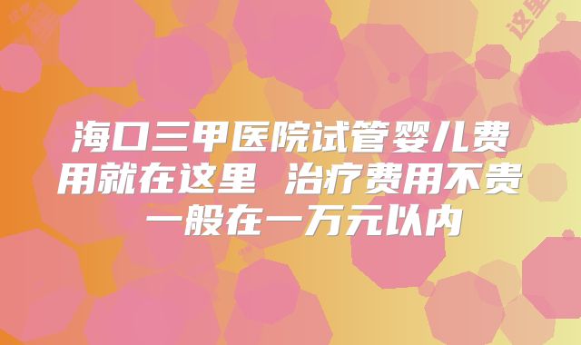 海口三甲医院试管婴儿费用就在这里 治疗费用不贵 一般在一万元以内