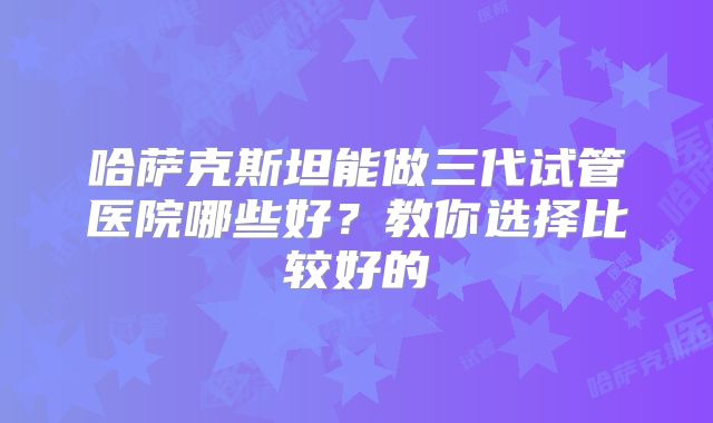 哈萨克斯坦能做三代试管医院哪些好?教你选择比较好的