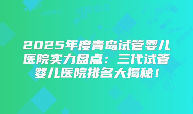 2025年度青岛试管婴儿医院实力盘点:三代试管婴儿医院排名大揭秘!