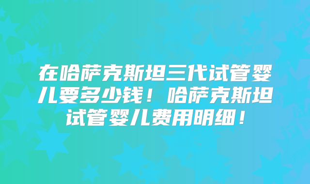 在哈萨克斯坦三代试管婴儿要多少钱!哈萨克斯坦试管婴儿费用明细!