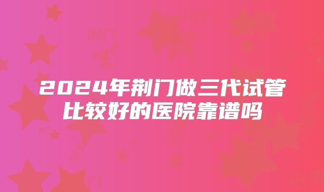 2024年荆门做三代试管比较好的医院靠谱吗
