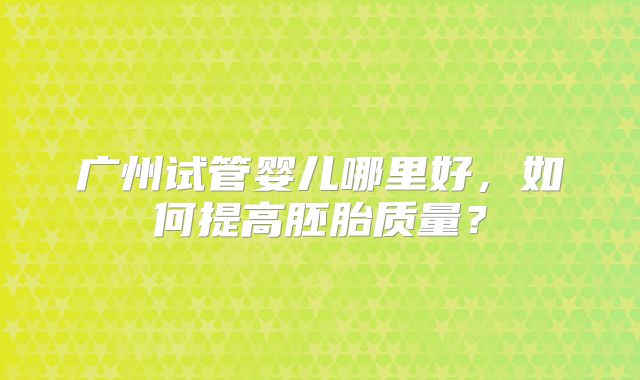 广州试管婴儿哪里好,如何提高胚胎质量?