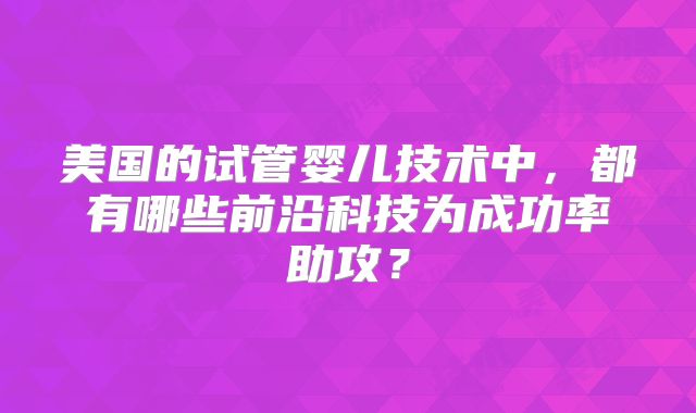 美国的试管婴儿技术中，都有哪些前沿科技为成功率助攻？