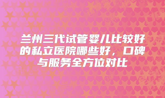 兰州三代试管婴儿比较好的私立医院哪些好，口碑与服务全方位对比
