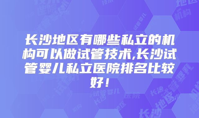长沙地区有哪些私立的机构可以做试管技术,长沙试管婴儿私立医院排名比较好！