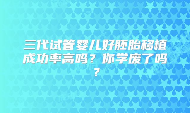 三代试管婴儿好胚胎移植成功率高吗？你学废了吗？