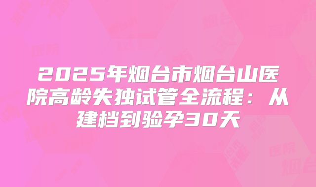 2025年烟台市烟台山医院高龄失独试管全流程：从建档到验孕30天