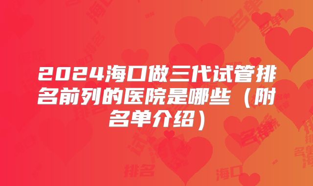 2024海口做三代试管排名前列的医院是哪些（附名单介绍）