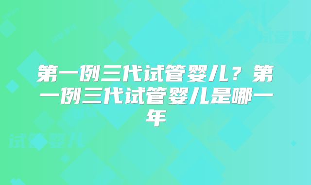 第一例三代试管婴儿？第一例三代试管婴儿是哪一年